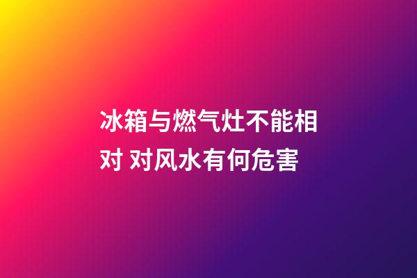 冰箱与燃气灶不能相对 对风水有何危害